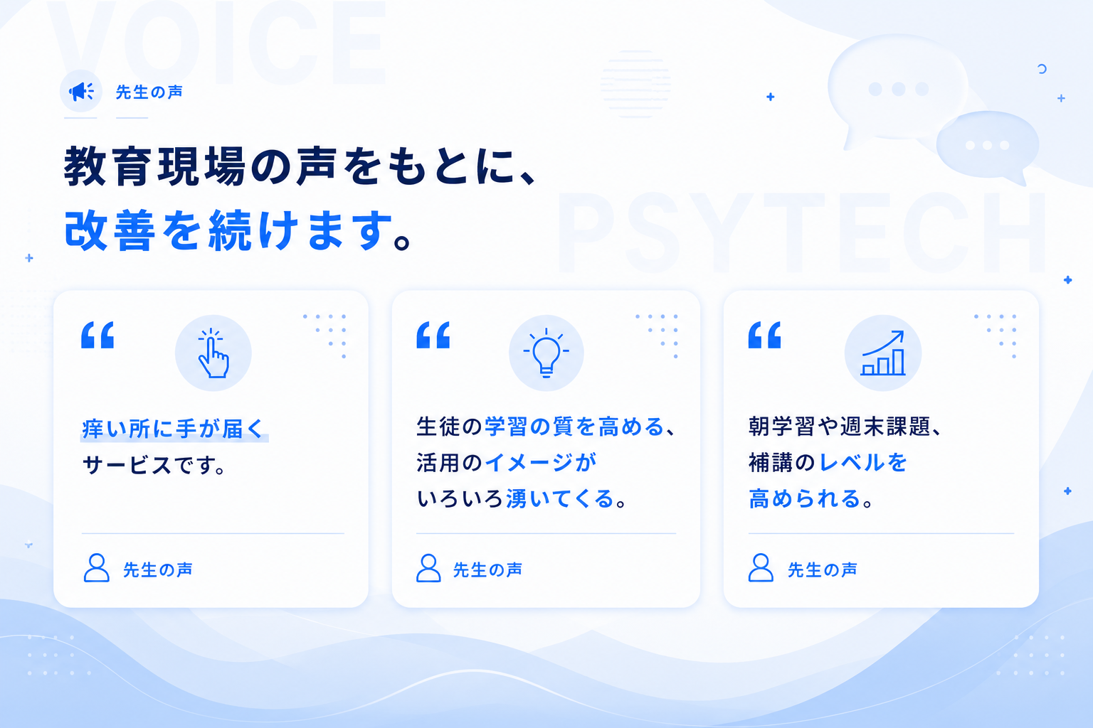先生の声 — 教育現場の声をもとに、改善を続けます。痒い所に手が届くサービスです。生徒の学習の質を高める、活用のイメージがいろいろ湧いてくる。朝学習や週末課題、補講のレベルを高められる。